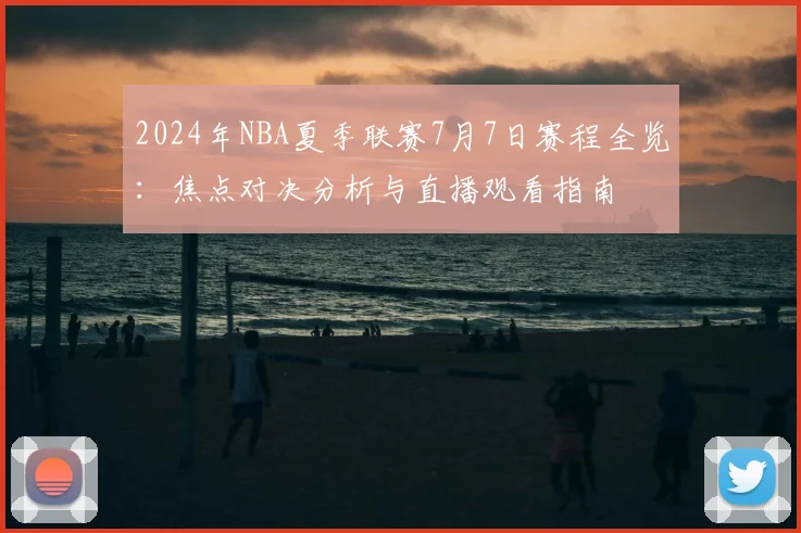 2024年NBA夏季联赛7月7日赛程全览：焦点对决分析与直播观看指南