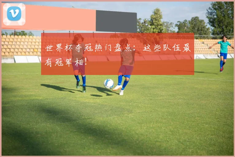 世界杯夺冠热门盘点：这些队伍最有冠军相！
