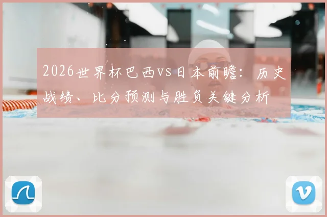 2026世界杯巴西vs日本前瞻：历史战绩、比分预测与胜负关键分析