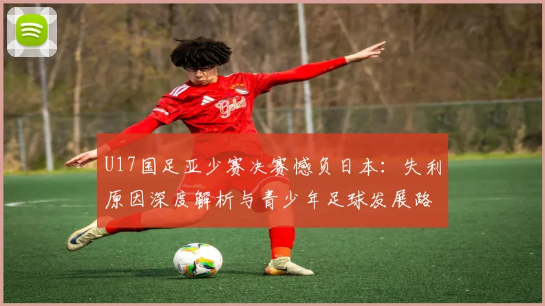 U17国足亚少赛决赛憾负日本：失利原因深度解析与青少年足球发展路径展望
