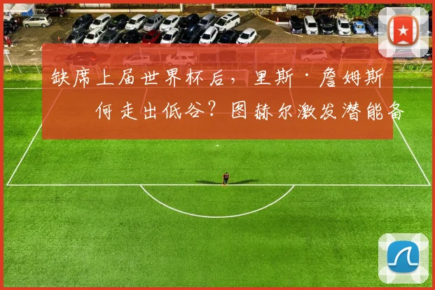 缺席上届世界杯后，里斯·詹姆斯如何走出低谷？图赫尔激发潜能备战2026