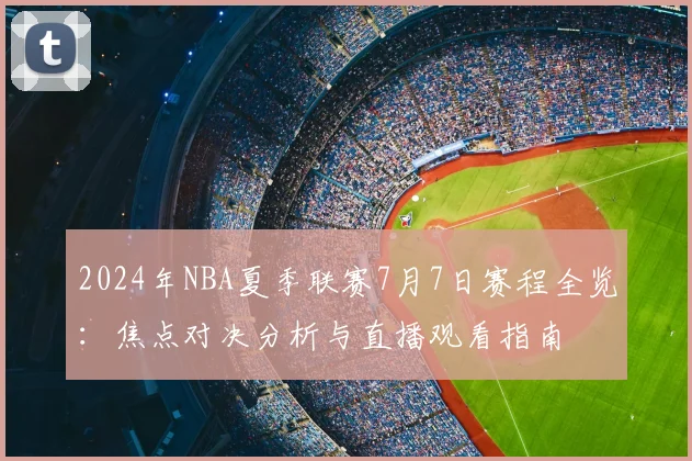 2024年NBA夏季联赛7月7日赛程全览：焦点对决分析与直播观看指南
