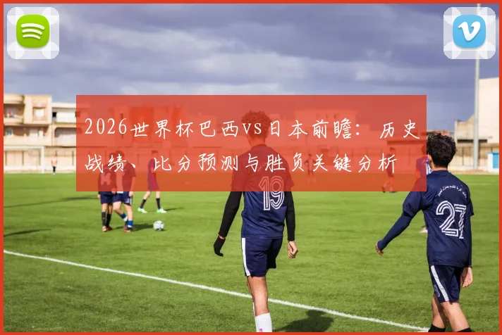 2026世界杯巴西vs日本前瞻：历史战绩、比分预测与胜负关键分析