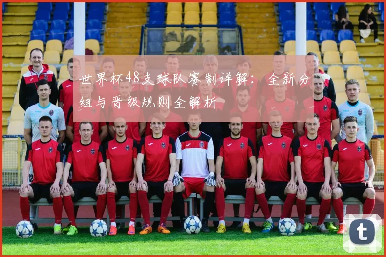 世界杯48支球队赛制详解:全新分组与晋级规则全解析