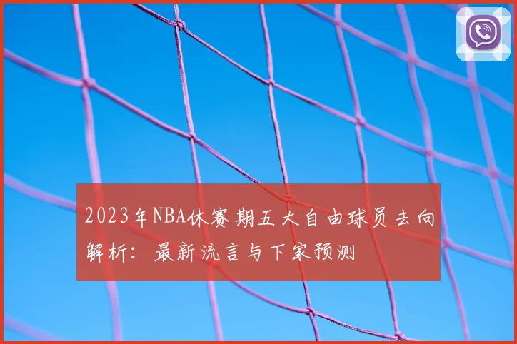 2023年NBA休赛期五大自由球员去向解析：最新流言与下家预测